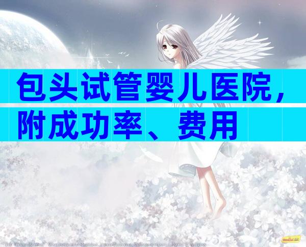包头试管婴儿医院，附成功率、费用