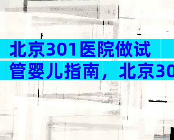 北京301医院做试管婴儿指南，北京301医院生殖中心做试管的就诊流程