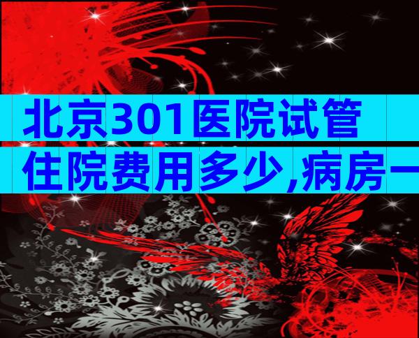 北京301医院试管住院费用多少,病房一天价格公布。