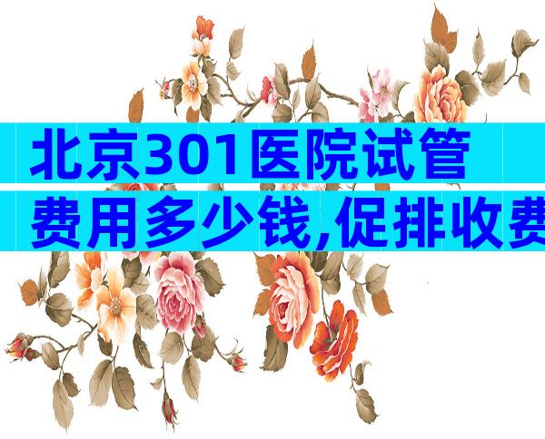 北京301医院试管费用多少钱,促排收费低至5千元。