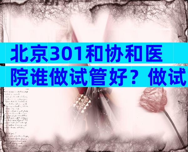 北京301和协和医院谁做试管好？做试管婴儿选择301医院和北京协和医院哪个更好