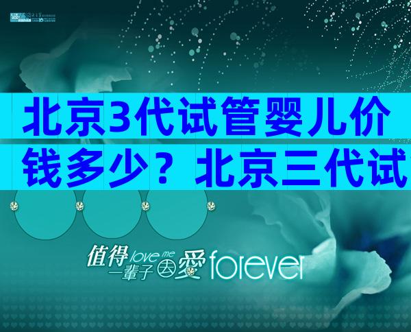 北京3代试管婴儿价钱多少？北京三代试管多少钱？