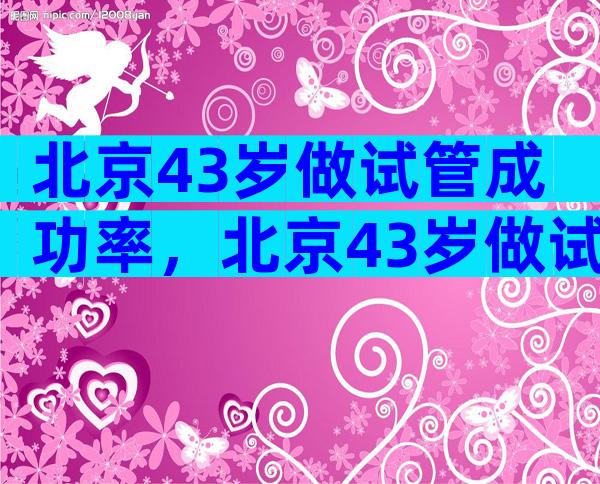 北京43岁做试管成功率，北京43岁做试管成功率多少？
