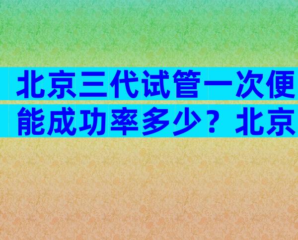 北京三代试管一次便能成功率多少？北京三代试管婴儿的费用