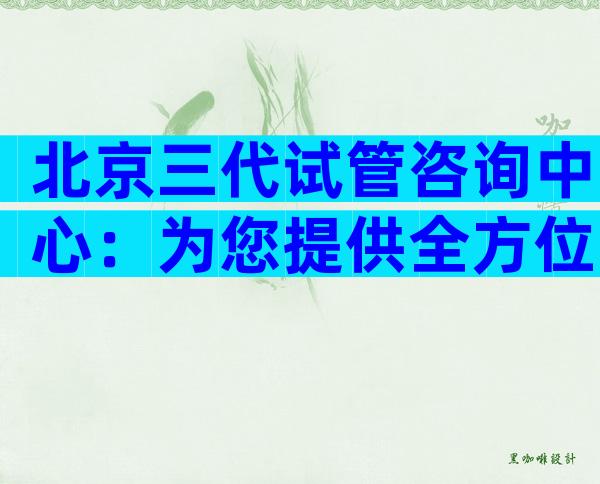 北京三代试管咨询中心：为您提供全方位的试管婴儿服务