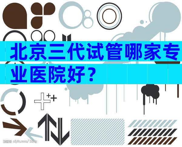 北京三代试管哪家专业医院好？
