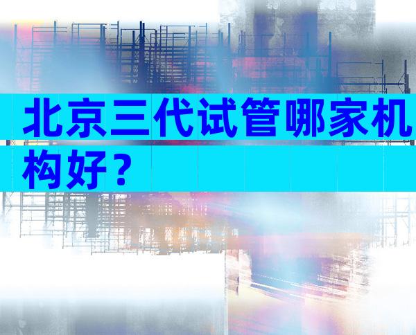 北京三代试管哪家机构好？