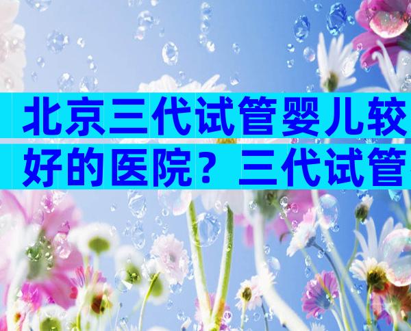 北京三代试管婴儿较好的医院？三代试管得去这家！
