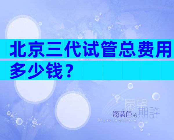 北京三代试管总费用多少钱？