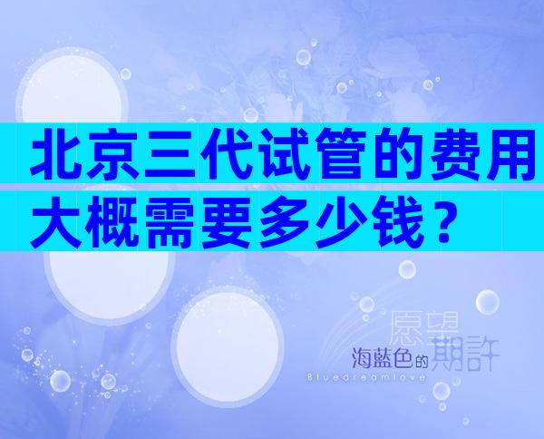 北京三代试管的费用大概需要多少钱？