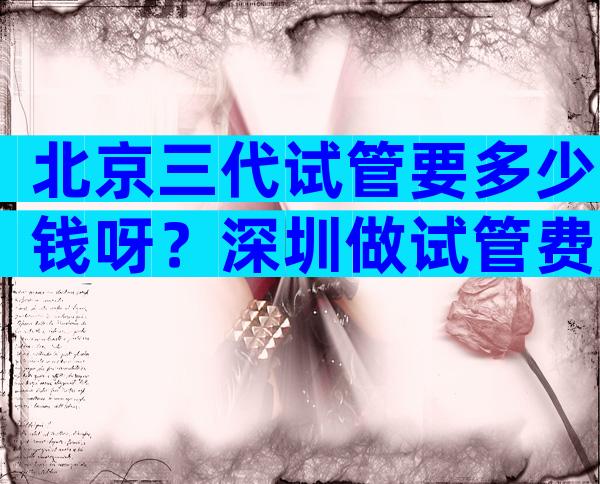 北京三代试管要多少钱呀？深圳做试管费用
