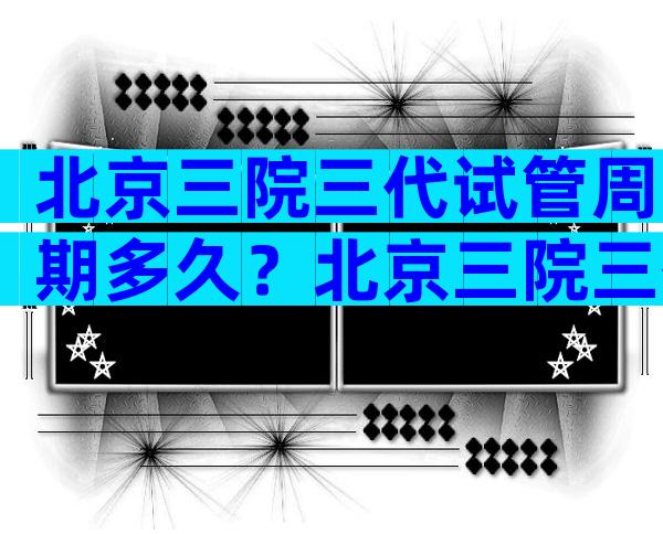 北京三院三代试管周期多久？北京三院三代试管婴儿的费用