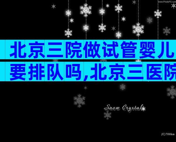 北京三院做试管婴儿要排队吗,北京三医院做试管婴儿