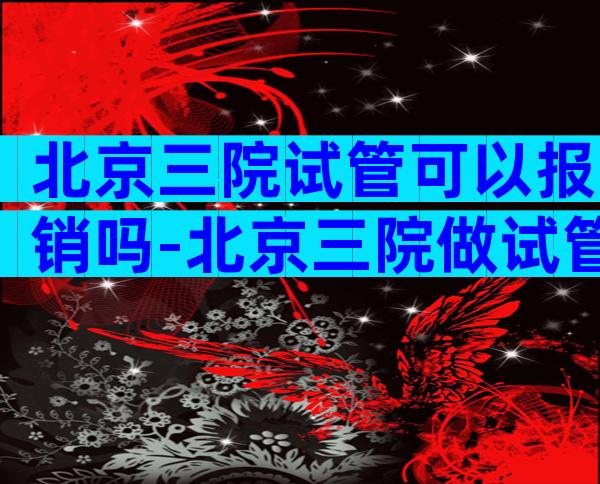 北京三院试管可以报销吗-北京三院做试管多少钱