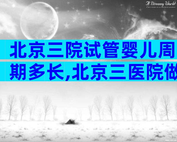 北京三院试管婴儿周期多长,北京三医院做试管婴儿