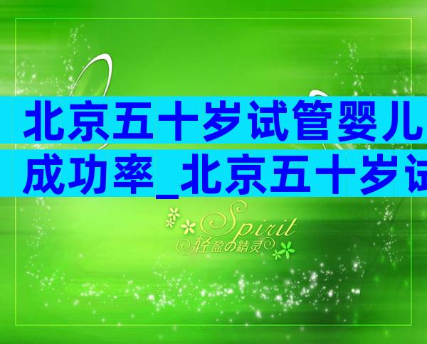 北京五十岁试管婴儿成功率_北京五十岁试管婴儿成功率多少