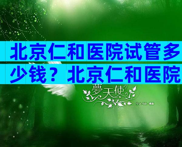 北京仁和医院试管多少钱？北京仁和医院试管多少钱一次？