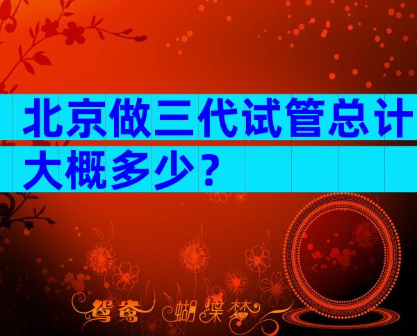 北京做三代试管总计大概多少？