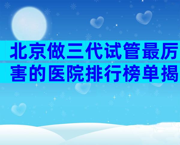 北京做三代试管最厉害的医院排行榜单揭晓,试管成功率多少