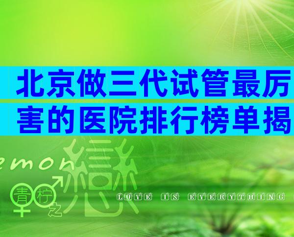 北京做三代试管最厉害的医院排行榜单揭晓，试管成功率多少