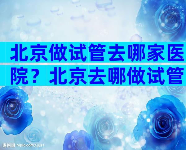 北京做试管去哪家医院？北京去哪做试管婴儿？