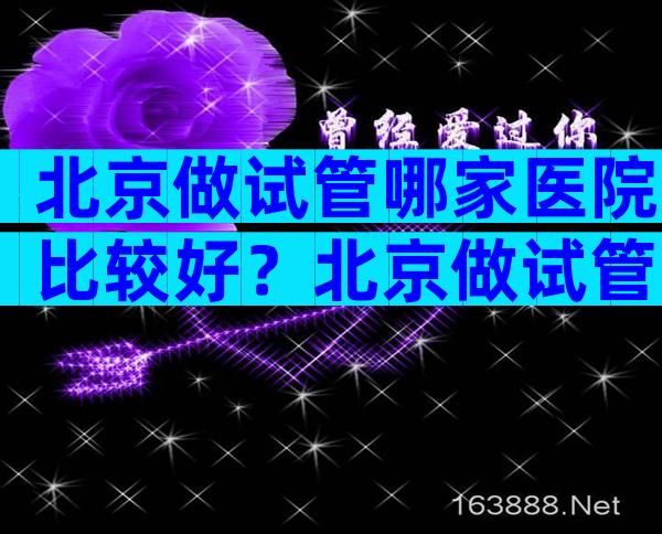北京做试管哪家医院比较好？北京做试管的医院排名。
