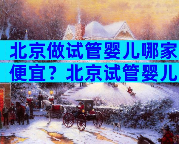 北京做试管婴儿哪家便宜？北京试管婴儿哪家好？