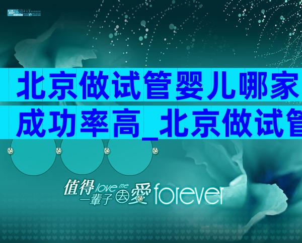 北京做试管婴儿哪家成功率高_北京做试管婴儿比较好的医院排名