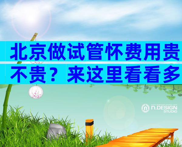 北京做试管怀费用贵不贵？来这里看看多少钱！