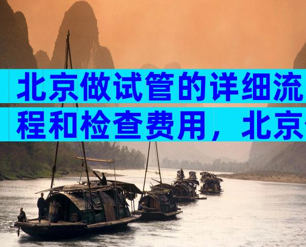北京做试管的详细流程和检查费用，北京做试管的详细流程和检查费用是多少？