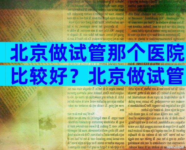 北京做试管那个医院比较好？北京做试管婴儿比较好的医院