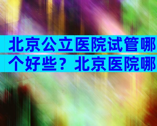 北京公立医院试管哪个好些？北京医院哪家做试管好？