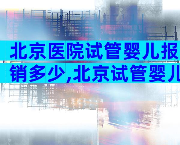 北京医院试管婴儿报销多少,北京试管婴儿多少钱,能报销吗