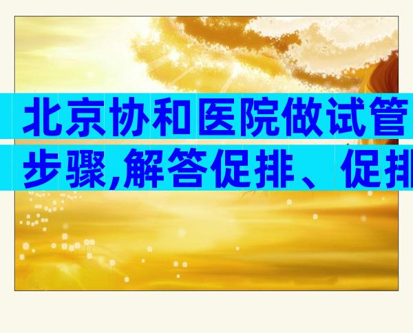 北京协和医院做试管步骤,解答促排、促排卵相关疑问。
