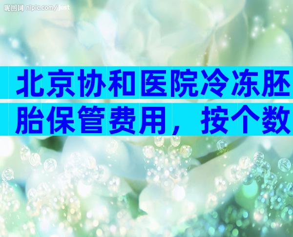 北京协和医院冷冻胚胎保管费用，按个数与保管年数计费。