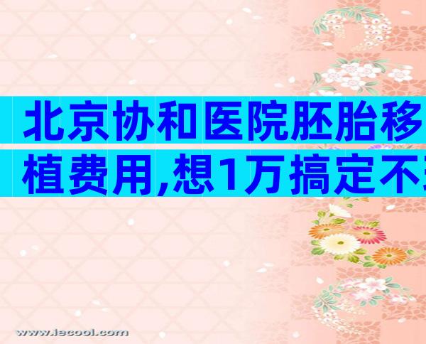 北京协和医院胚胎移植费用,想1万搞定不现实。
