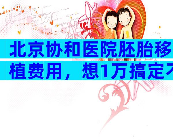 北京协和医院胚胎移植费用，想1万搞定不现实。