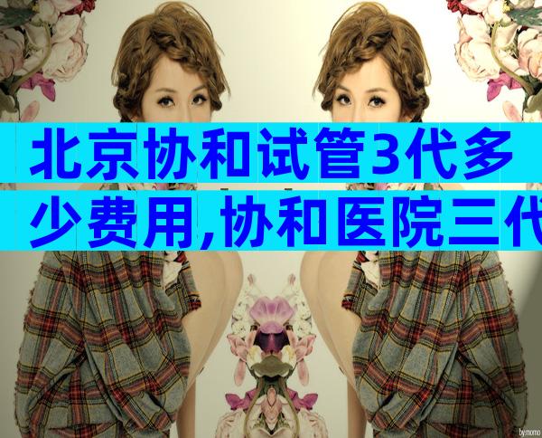北京协和试管3代多少费用,协和医院三代试管婴儿