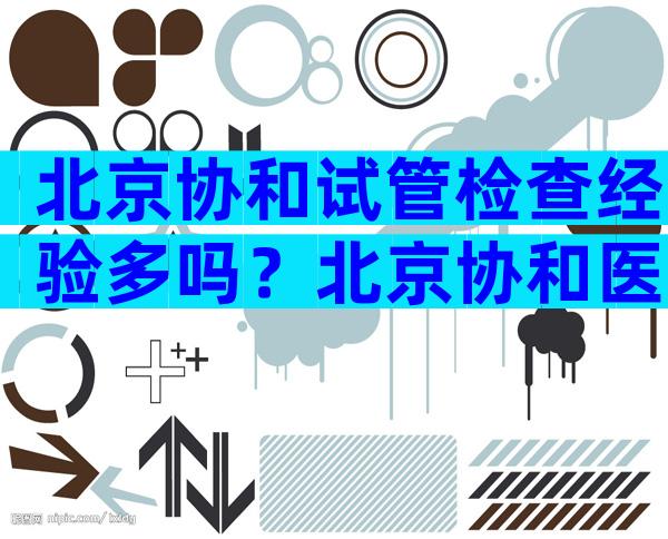 北京协和试管检查经验多吗？北京协和医院做试管成功率高吗？