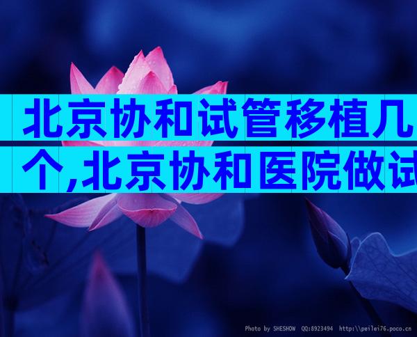 北京协和试管移植几个,北京协和医院做试管婴儿成功率高吗