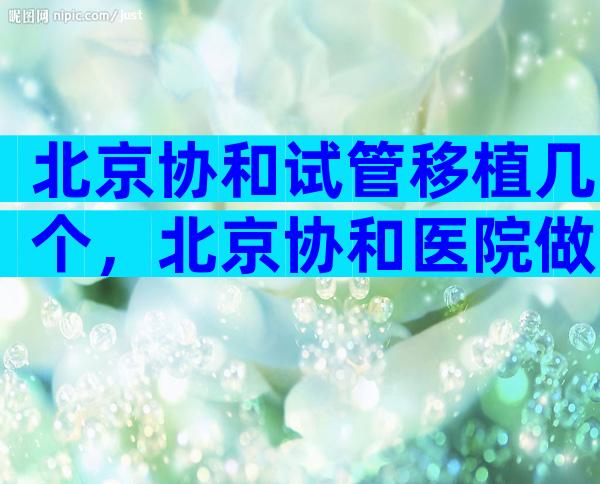 北京协和试管移植几个，北京协和医院做试管婴儿成功率高吗