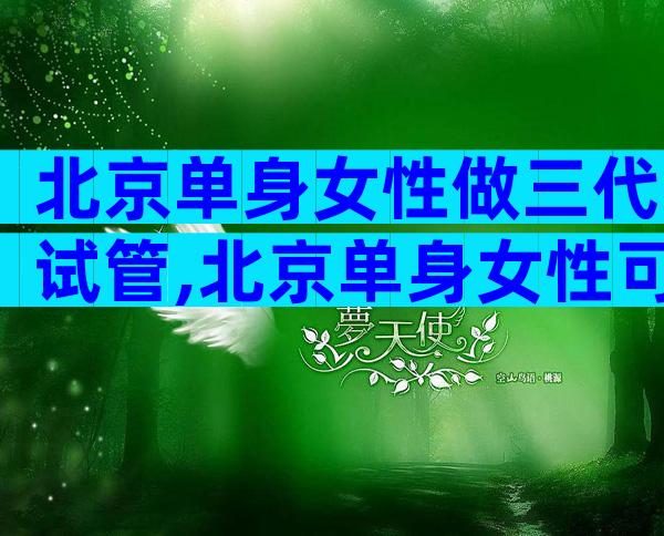 北京单身女性做三代试管,北京单身女性可以做试管婴儿