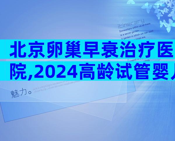 北京卵巢早衰治疗医院,2024高龄试管婴儿生子实用指南