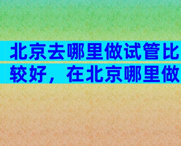 北京去哪里做试管比较好，在北京哪里做试管婴儿比较好
