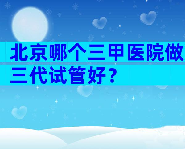 北京哪个三甲医院做三代试管好？