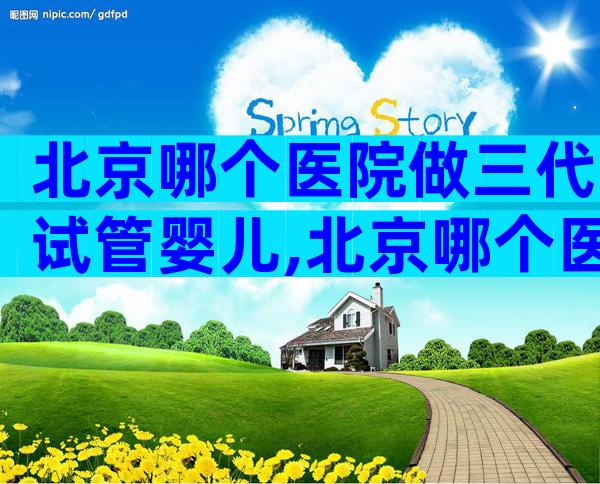 北京哪个医院做三代试管婴儿,北京哪个医院做三代试管婴儿比较好