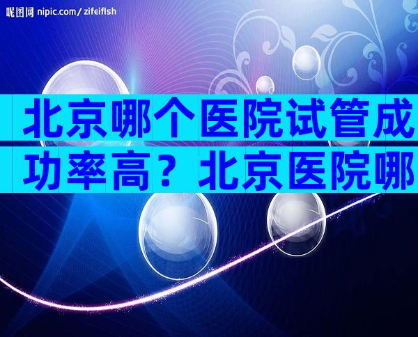 北京哪个医院试管成功率高？北京医院哪家做试管好？