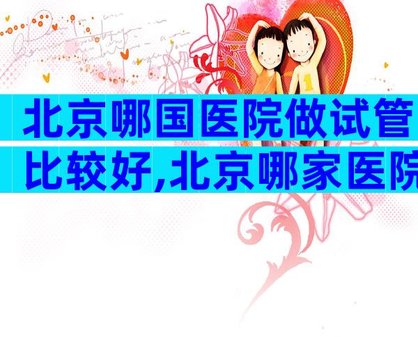 北京哪国医院做试管比较好,北京哪家医院做试管婴儿技术好