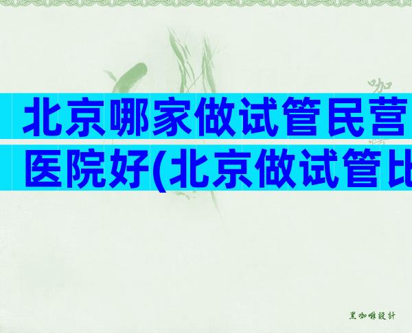 北京哪家做试管民营医院好(北京做试管比较好的私立医院)