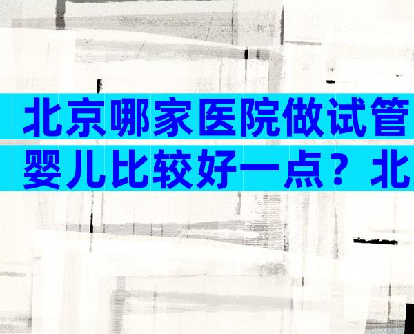 北京哪家医院做试管婴儿比较好一点？北京哪家医院做试管婴儿最权威医院？